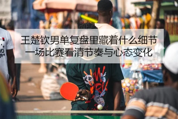 王楚钦男单复盘里藏着什么细节 一场比赛看清节奏与心态变化